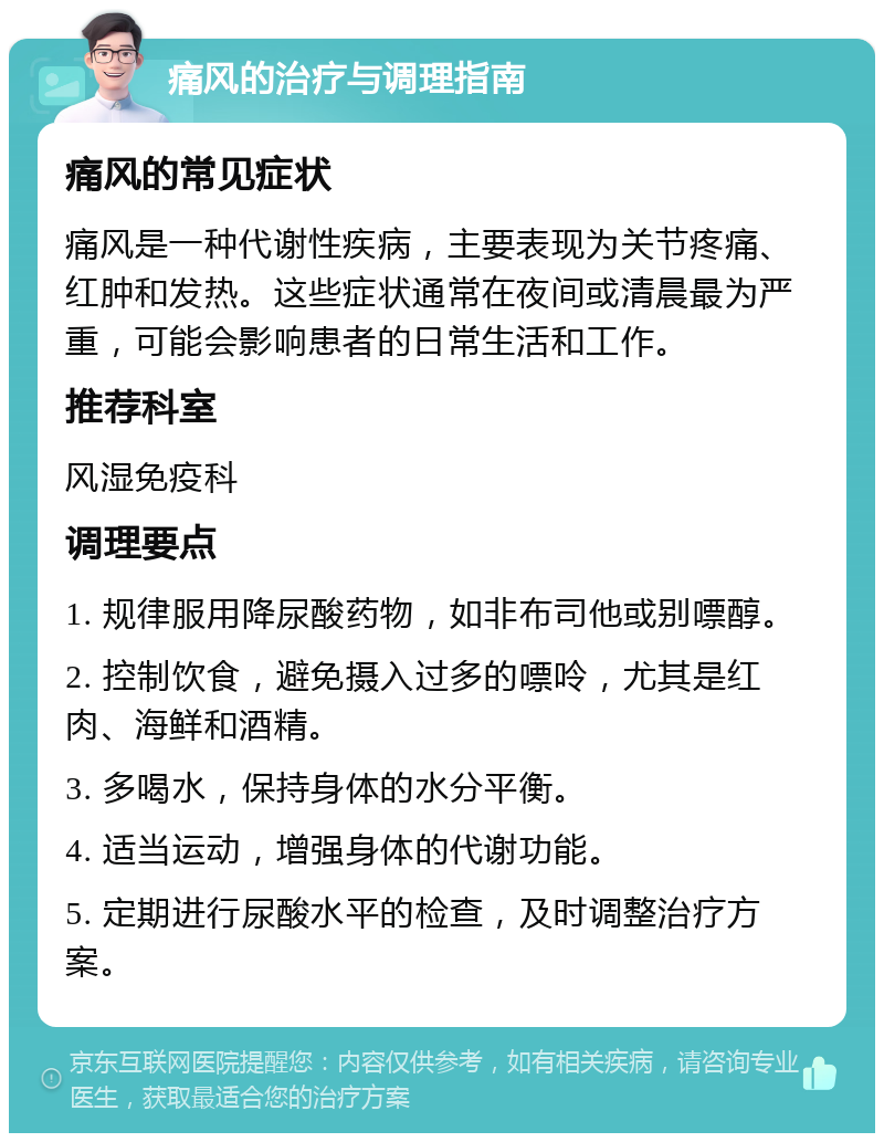 痛风的治疗与调理指南 痛风的常见症状 痛风是一种代谢性疾病，主要表现为关节疼痛、红肿和发热。这些症状通常在夜间或清晨最为严重，可能会影响患者的日常生活和工作。 推荐科室 风湿免疫科 调理要点 1. 规律服用降尿酸药物，如非布司他或别嘌醇。 2. 控制饮食，避免摄入过多的嘌呤，尤其是红肉、海鲜和酒精。 3. 多喝水，保持身体的水分平衡。 4. 适当运动，增强身体的代谢功能。 5. 定期进行尿酸水平的检查，及时调整治疗方案。