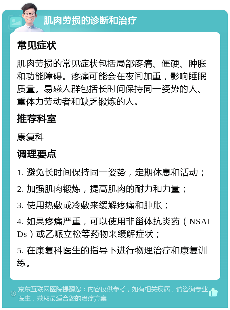 肌肉劳损的诊断和治疗 常见症状 肌肉劳损的常见症状包括局部疼痛、僵硬、肿胀和功能障碍。疼痛可能会在夜间加重，影响睡眠质量。易感人群包括长时间保持同一姿势的人、重体力劳动者和缺乏锻炼的人。 推荐科室 康复科 调理要点 1. 避免长时间保持同一姿势，定期休息和活动； 2. 加强肌肉锻炼，提高肌肉的耐力和力量； 3. 使用热敷或冷敷来缓解疼痛和肿胀； 4. 如果疼痛严重，可以使用非甾体抗炎药（NSAIDs）或乙哌立松等药物来缓解症状； 5. 在康复科医生的指导下进行物理治疗和康复训练。