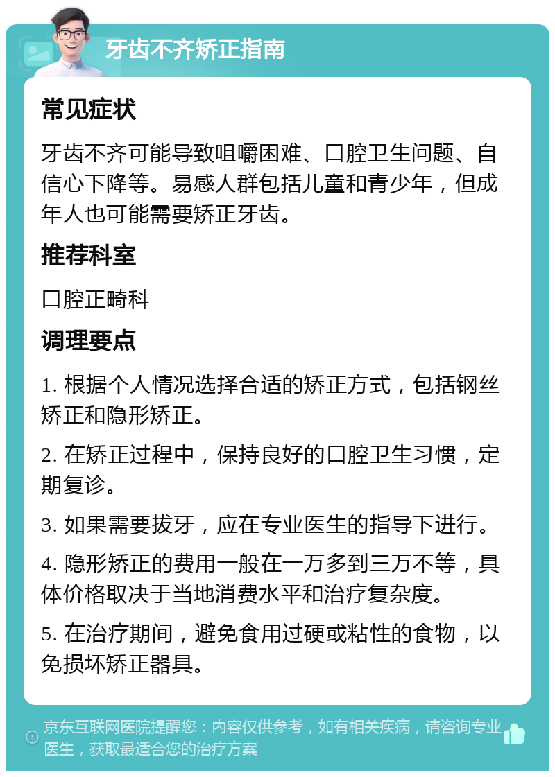 牙齿不齐矫正指南 常见症状 牙齿不齐可能导致咀嚼困难、口腔卫生问题、自信心下降等。易感人群包括儿童和青少年，但成年人也可能需要矫正牙齿。 推荐科室 口腔正畸科 调理要点 1. 根据个人情况选择合适的矫正方式，包括钢丝矫正和隐形矫正。 2. 在矫正过程中，保持良好的口腔卫生习惯，定期复诊。 3. 如果需要拔牙，应在专业医生的指导下进行。 4. 隐形矫正的费用一般在一万多到三万不等，具体价格取决于当地消费水平和治疗复杂度。 5. 在治疗期间，避免食用过硬或粘性的食物，以免损坏矫正器具。