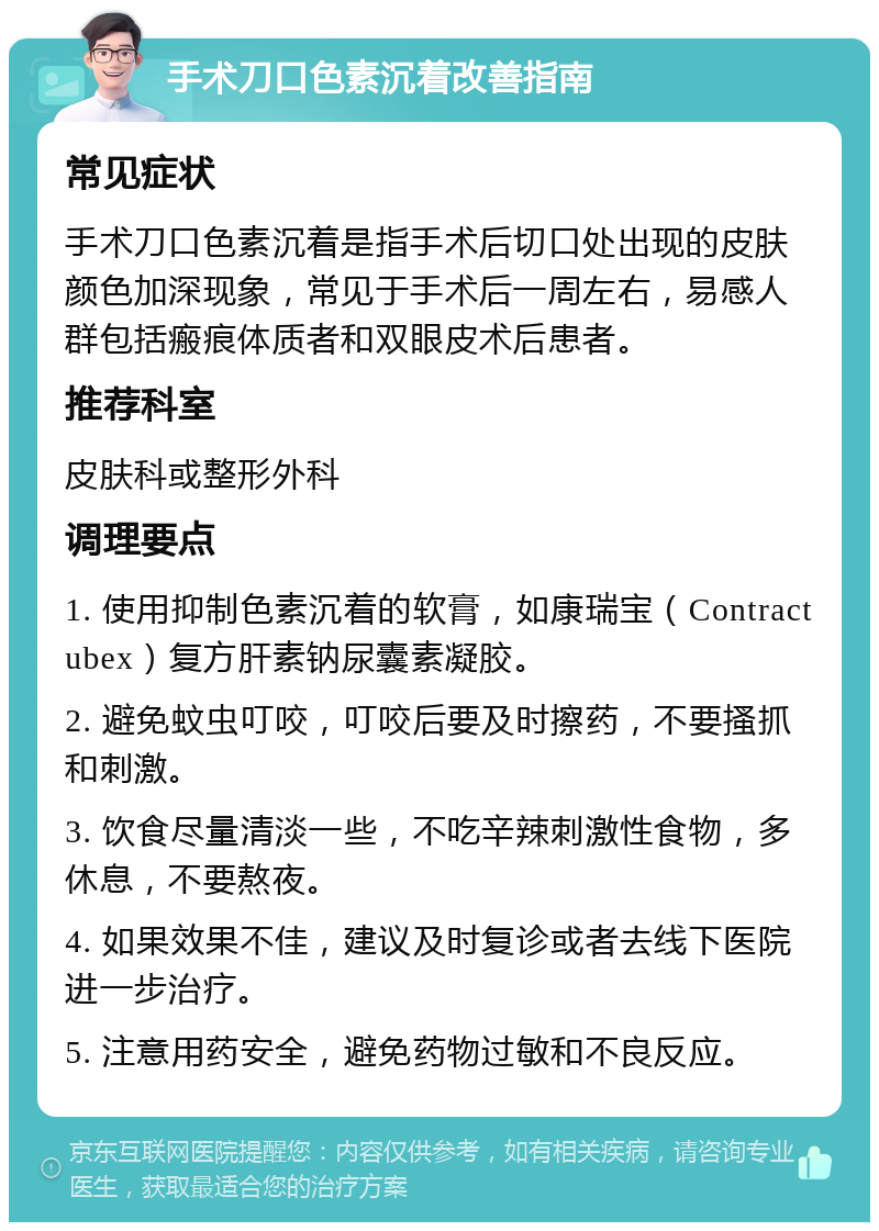 手术刀口色素沉着改善指南 常见症状 手术刀口色素沉着是指手术后切口处出现的皮肤颜色加深现象，常见于手术后一周左右，易感人群包括瘢痕体质者和双眼皮术后患者。 推荐科室 皮肤科或整形外科 调理要点 1. 使用抑制色素沉着的软膏，如康瑞宝（Contractubex）复方肝素钠尿囊素凝胶。 2. 避免蚊虫叮咬，叮咬后要及时擦药，不要搔抓和刺激。 3. 饮食尽量清淡一些，不吃辛辣刺激性食物，多休息，不要熬夜。 4. 如果效果不佳，建议及时复诊或者去线下医院进一步治疗。 5. 注意用药安全，避免药物过敏和不良反应。