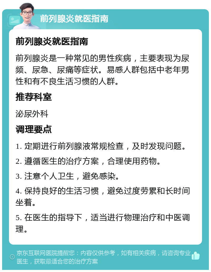 前列腺炎就医指南 前列腺炎就医指南 前列腺炎是一种常见的男性疾病，主要表现为尿频、尿急、尿痛等症状。易感人群包括中老年男性和有不良生活习惯的人群。 推荐科室 泌尿外科 调理要点 1. 定期进行前列腺液常规检查，及时发现问题。 2. 遵循医生的治疗方案，合理使用药物。 3. 注意个人卫生，避免感染。 4. 保持良好的生活习惯，避免过度劳累和长时间坐着。 5. 在医生的指导下，适当进行物理治疗和中医调理。