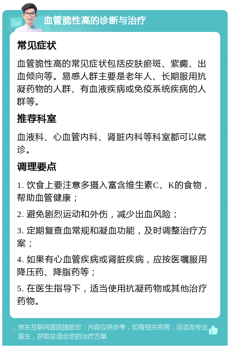 血管脆性高的诊断与治疗 常见症状 血管脆性高的常见症状包括皮肤瘀斑、紫癜、出血倾向等。易感人群主要是老年人、长期服用抗凝药物的人群、有血液疾病或免疫系统疾病的人群等。 推荐科室 血液科、心血管内科、肾脏内科等科室都可以就诊。 调理要点 1. 饮食上要注意多摄入富含维生素C、K的食物，帮助血管健康； 2. 避免剧烈运动和外伤，减少出血风险； 3. 定期复查血常规和凝血功能，及时调整治疗方案； 4. 如果有心血管疾病或肾脏疾病，应按医嘱服用降压药、降脂药等； 5. 在医生指导下，适当使用抗凝药物或其他治疗药物。