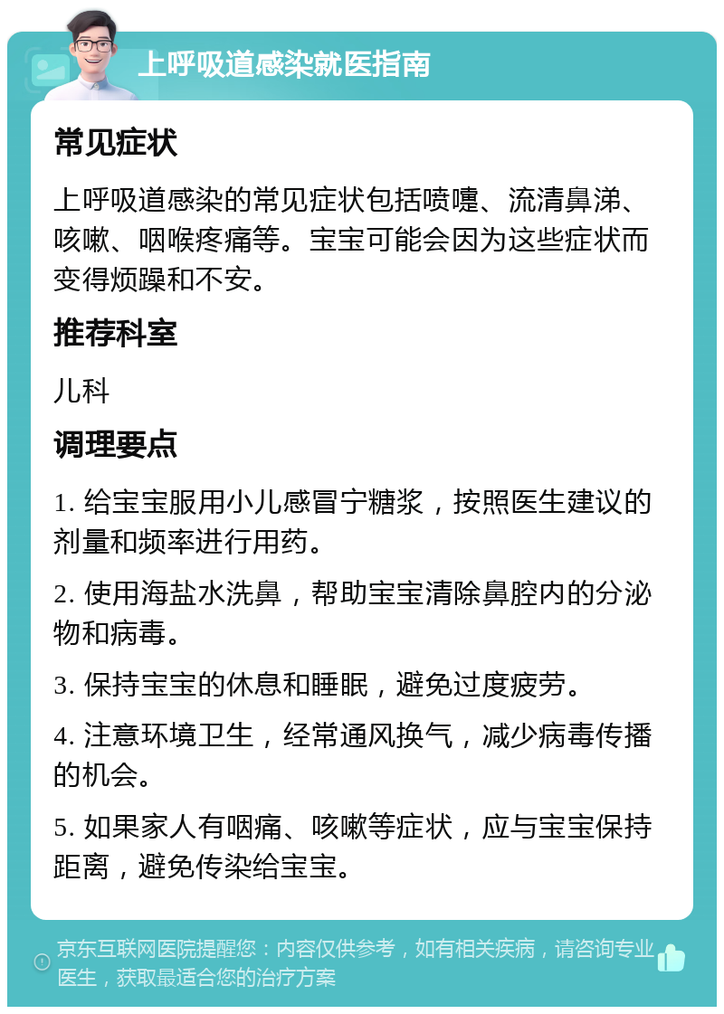 上呼吸道感染就医指南 常见症状 上呼吸道感染的常见症状包括喷嚏、流清鼻涕、咳嗽、咽喉疼痛等。宝宝可能会因为这些症状而变得烦躁和不安。 推荐科室 儿科 调理要点 1. 给宝宝服用小儿感冒宁糖浆，按照医生建议的剂量和频率进行用药。 2. 使用海盐水洗鼻，帮助宝宝清除鼻腔内的分泌物和病毒。 3. 保持宝宝的休息和睡眠，避免过度疲劳。 4. 注意环境卫生，经常通风换气，减少病毒传播的机会。 5. 如果家人有咽痛、咳嗽等症状，应与宝宝保持距离，避免传染给宝宝。