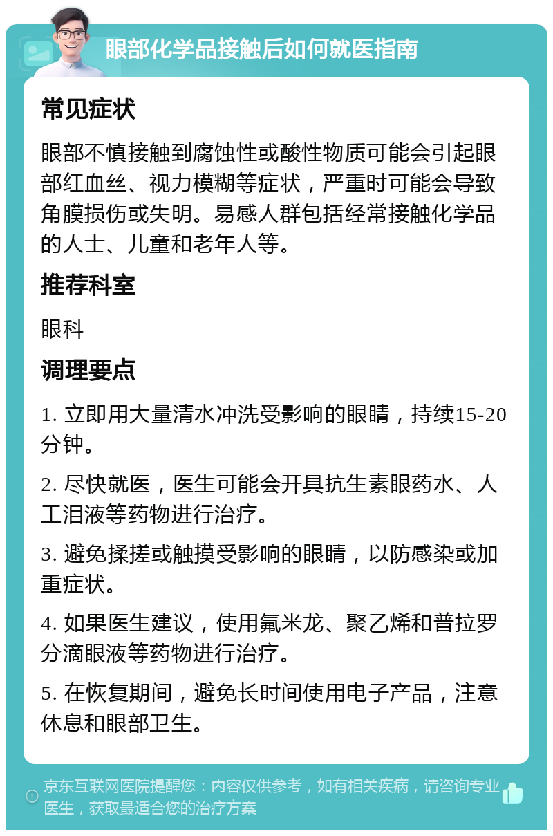 眼部化学品接触后如何就医指南 常见症状 眼部不慎接触到腐蚀性或酸性物质可能会引起眼部红血丝、视力模糊等症状，严重时可能会导致角膜损伤或失明。易感人群包括经常接触化学品的人士、儿童和老年人等。 推荐科室 眼科 调理要点 1. 立即用大量清水冲洗受影响的眼睛，持续15-20分钟。 2. 尽快就医，医生可能会开具抗生素眼药水、人工泪液等药物进行治疗。 3. 避免揉搓或触摸受影响的眼睛，以防感染或加重症状。 4. 如果医生建议，使用氟米龙、聚乙烯和普拉罗分滴眼液等药物进行治疗。 5. 在恢复期间，避免长时间使用电子产品，注意休息和眼部卫生。