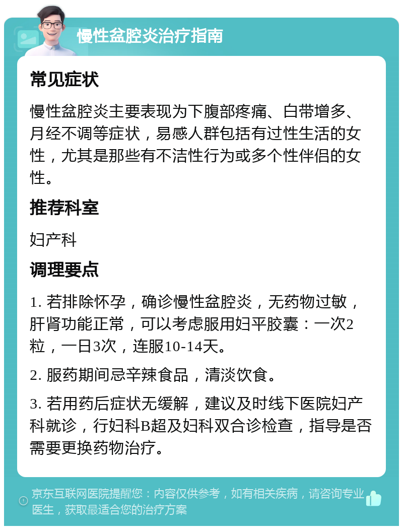 慢性盆腔炎治疗指南 常见症状 慢性盆腔炎主要表现为下腹部疼痛、白带增多、月经不调等症状，易感人群包括有过性生活的女性，尤其是那些有不洁性行为或多个性伴侣的女性。 推荐科室 妇产科 调理要点 1. 若排除怀孕，确诊慢性盆腔炎，无药物过敏，肝肾功能正常，可以考虑服用妇平胶囊：一次2粒，一日3次，连服10-14天。 2. 服药期间忌辛辣食品，清淡饮食。 3. 若用药后症状无缓解，建议及时线下医院妇产科就诊，行妇科B超及妇科双合诊检查，指导是否需要更换药物治疗。