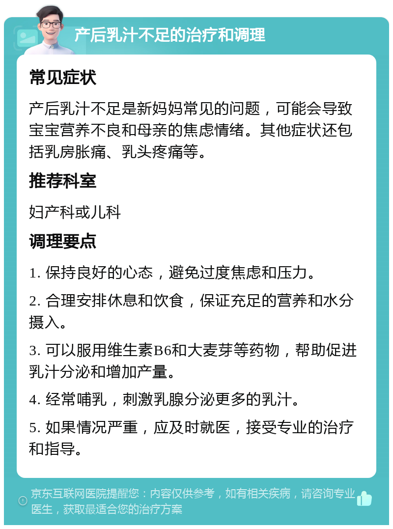 产后乳汁不足的治疗和调理 常见症状 产后乳汁不足是新妈妈常见的问题，可能会导致宝宝营养不良和母亲的焦虑情绪。其他症状还包括乳房胀痛、乳头疼痛等。 推荐科室 妇产科或儿科 调理要点 1. 保持良好的心态，避免过度焦虑和压力。 2. 合理安排休息和饮食，保证充足的营养和水分摄入。 3. 可以服用维生素B6和大麦芽等药物，帮助促进乳汁分泌和增加产量。 4. 经常哺乳，刺激乳腺分泌更多的乳汁。 5. 如果情况严重，应及时就医，接受专业的治疗和指导。