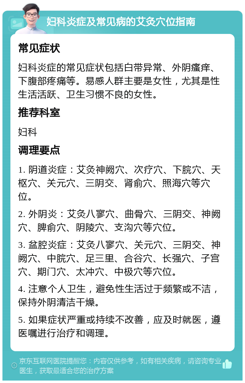 妇科炎症及常见病的艾灸穴位指南 常见症状 妇科炎症的常见症状包括白带异常、外阴瘙痒、下腹部疼痛等。易感人群主要是女性，尤其是性生活活跃、卫生习惯不良的女性。 推荐科室 妇科 调理要点 1. 阴道炎症：艾灸神阙穴、次疗穴、下脘穴、天枢穴、关元穴、三阴交、肾俞穴、照海穴等穴位。 2. 外阴炎：艾灸八寥穴、曲骨穴、三阴交、神阙穴、脾俞穴、阴陵穴、支沟穴等穴位。 3. 盆腔炎症：艾灸八寥穴、关元穴、三阴交、神阙穴、中脘穴、足三里、合谷穴、长强穴、子宫穴、期门穴、太冲穴、中极穴等穴位。 4. 注意个人卫生，避免性生活过于频繁或不洁，保持外阴清洁干燥。 5. 如果症状严重或持续不改善，应及时就医，遵医嘱进行治疗和调理。