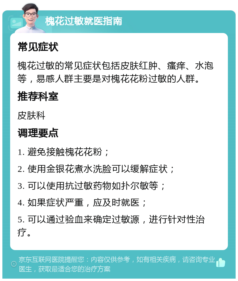 槐花过敏就医指南 常见症状 槐花过敏的常见症状包括皮肤红肿、瘙痒、水泡等，易感人群主要是对槐花花粉过敏的人群。 推荐科室 皮肤科 调理要点 1. 避免接触槐花花粉； 2. 使用金银花煮水洗脸可以缓解症状； 3. 可以使用抗过敏药物如扑尔敏等； 4. 如果症状严重，应及时就医； 5. 可以通过验血来确定过敏源，进行针对性治疗。