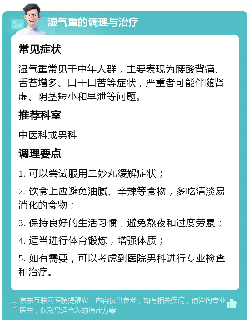 湿气重的调理与治疗 常见症状 湿气重常见于中年人群，主要表现为腰酸背痛、舌苔增多、口干口苦等症状，严重者可能伴随肾虚、阴茎短小和早泄等问题。 推荐科室 中医科或男科 调理要点 1. 可以尝试服用二妙丸缓解症状； 2. 饮食上应避免油腻、辛辣等食物，多吃清淡易消化的食物； 3. 保持良好的生活习惯，避免熬夜和过度劳累； 4. 适当进行体育锻炼，增强体质； 5. 如有需要，可以考虑到医院男科进行专业检查和治疗。