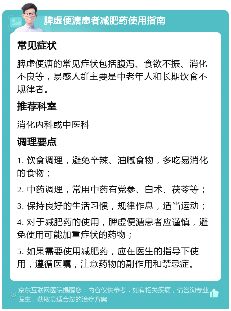 脾虚便溏患者减肥药使用指南 常见症状 脾虚便溏的常见症状包括腹泻、食欲不振、消化不良等，易感人群主要是中老年人和长期饮食不规律者。 推荐科室 消化内科或中医科 调理要点 1. 饮食调理，避免辛辣、油腻食物，多吃易消化的食物； 2. 中药调理，常用中药有党参、白术、茯苓等； 3. 保持良好的生活习惯，规律作息，适当运动； 4. 对于减肥药的使用，脾虚便溏患者应谨慎，避免使用可能加重症状的药物； 5. 如果需要使用减肥药，应在医生的指导下使用，遵循医嘱，注意药物的副作用和禁忌症。