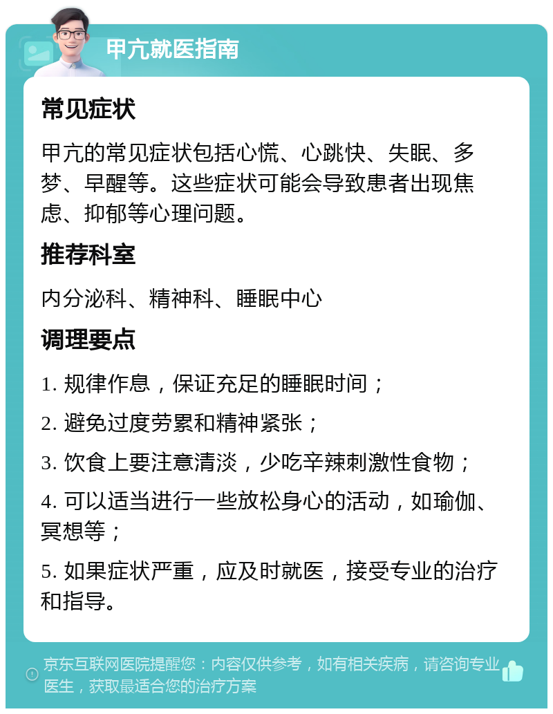 甲亢就医指南 常见症状 甲亢的常见症状包括心慌、心跳快、失眠、多梦、早醒等。这些症状可能会导致患者出现焦虑、抑郁等心理问题。 推荐科室 内分泌科、精神科、睡眠中心 调理要点 1. 规律作息，保证充足的睡眠时间； 2. 避免过度劳累和精神紧张； 3. 饮食上要注意清淡，少吃辛辣刺激性食物； 4. 可以适当进行一些放松身心的活动，如瑜伽、冥想等； 5. 如果症状严重，应及时就医，接受专业的治疗和指导。