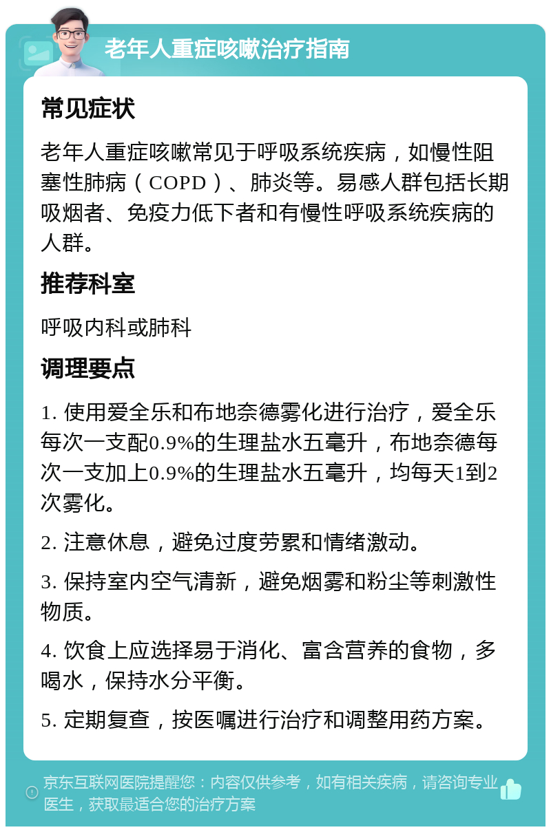 老年人重症咳嗽治疗指南 常见症状 老年人重症咳嗽常见于呼吸系统疾病，如慢性阻塞性肺病（COPD）、肺炎等。易感人群包括长期吸烟者、免疫力低下者和有慢性呼吸系统疾病的人群。 推荐科室 呼吸内科或肺科 调理要点 1. 使用爱全乐和布地奈德雾化进行治疗，爱全乐每次一支配0.9%的生理盐水五毫升，布地奈德每次一支加上0.9%的生理盐水五毫升，均每天1到2次雾化。 2. 注意休息，避免过度劳累和情绪激动。 3. 保持室内空气清新，避免烟雾和粉尘等刺激性物质。 4. 饮食上应选择易于消化、富含营养的食物，多喝水，保持水分平衡。 5. 定期复查，按医嘱进行治疗和调整用药方案。