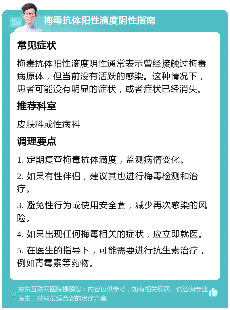 梅毒抗体阳性滴度阴性指南 常见症状 梅毒抗体阳性滴度阴性通常表示曾经接触过梅毒病原体，但当前没有活跃的感染。这种情况下，患者可能没有明显的症状，或者症状已经消失。 推荐科室 皮肤科或性病科 调理要点 1. 定期复查梅毒抗体滴度，监测病情变化。 2. 如果有性伴侣，建议其也进行梅毒检测和治疗。 3. 避免性行为或使用安全套，减少再次感染的风险。 4. 如果出现任何梅毒相关的症状，应立即就医。 5. 在医生的指导下，可能需要进行抗生素治疗，例如青霉素等药物。