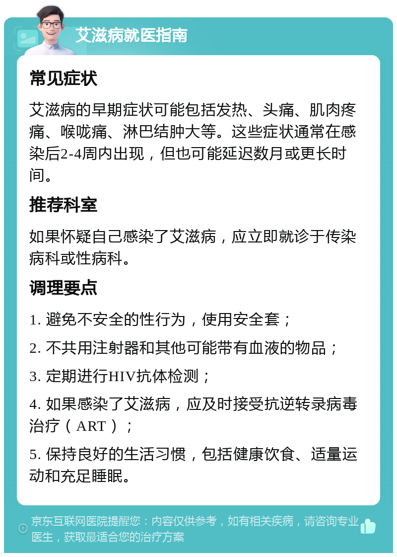 艾滋病就医指南 常见症状 艾滋病的早期症状可能包括发热、头痛、肌肉疼痛、喉咙痛、淋巴结肿大等。这些症状通常在感染后2-4周内出现，但也可能延迟数月或更长时间。 推荐科室 如果怀疑自己感染了艾滋病，应立即就诊于传染病科或性病科。 调理要点 1. 避免不安全的性行为，使用安全套； 2. 不共用注射器和其他可能带有血液的物品； 3. 定期进行HIV抗体检测； 4. 如果感染了艾滋病，应及时接受抗逆转录病毒治疗（ART）； 5. 保持良好的生活习惯，包括健康饮食、适量运动和充足睡眠。