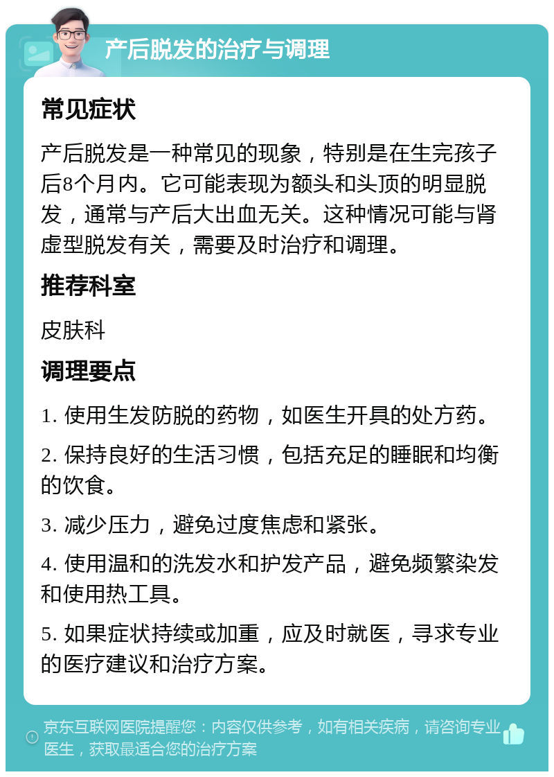 产后脱发的治疗与调理 常见症状 产后脱发是一种常见的现象，特别是在生完孩子后8个月内。它可能表现为额头和头顶的明显脱发，通常与产后大出血无关。这种情况可能与肾虚型脱发有关，需要及时治疗和调理。 推荐科室 皮肤科 调理要点 1. 使用生发防脱的药物，如医生开具的处方药。 2. 保持良好的生活习惯，包括充足的睡眠和均衡的饮食。 3. 减少压力，避免过度焦虑和紧张。 4. 使用温和的洗发水和护发产品，避免频繁染发和使用热工具。 5. 如果症状持续或加重，应及时就医，寻求专业的医疗建议和治疗方案。