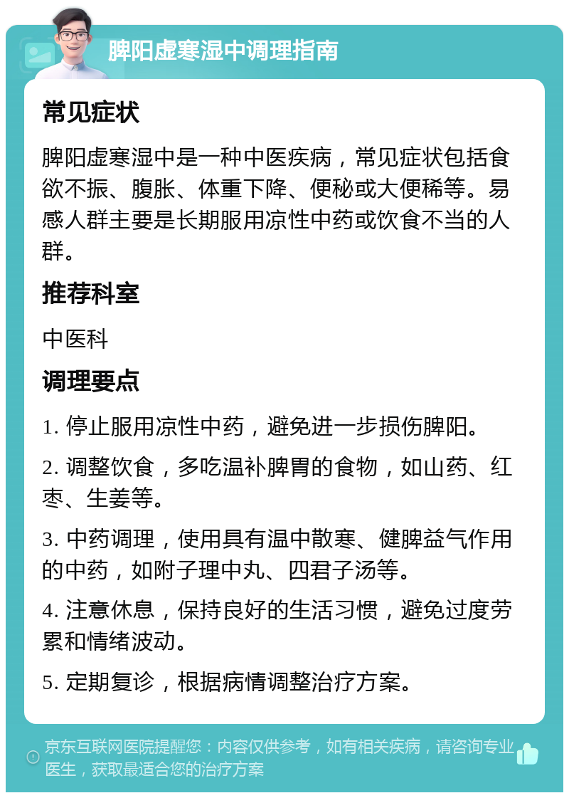 脾阳虚寒湿中调理指南 常见症状 脾阳虚寒湿中是一种中医疾病，常见症状包括食欲不振、腹胀、体重下降、便秘或大便稀等。易感人群主要是长期服用凉性中药或饮食不当的人群。 推荐科室 中医科 调理要点 1. 停止服用凉性中药，避免进一步损伤脾阳。 2. 调整饮食，多吃温补脾胃的食物，如山药、红枣、生姜等。 3. 中药调理，使用具有温中散寒、健脾益气作用的中药，如附子理中丸、四君子汤等。 4. 注意休息，保持良好的生活习惯，避免过度劳累和情绪波动。 5. 定期复诊，根据病情调整治疗方案。