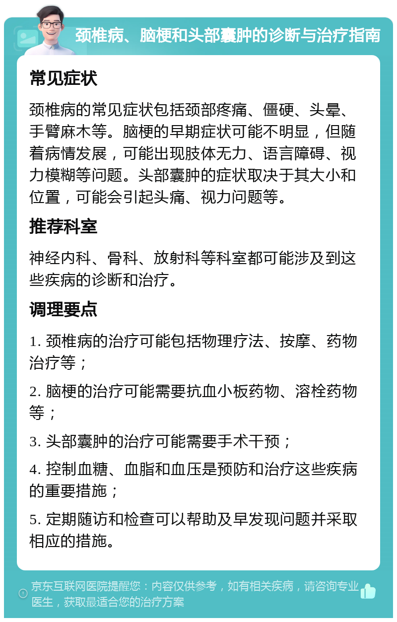 颈椎病、脑梗和头部囊肿的诊断与治疗指南 常见症状 颈椎病的常见症状包括颈部疼痛、僵硬、头晕、手臂麻木等。脑梗的早期症状可能不明显，但随着病情发展，可能出现肢体无力、语言障碍、视力模糊等问题。头部囊肿的症状取决于其大小和位置，可能会引起头痛、视力问题等。 推荐科室 神经内科、骨科、放射科等科室都可能涉及到这些疾病的诊断和治疗。 调理要点 1. 颈椎病的治疗可能包括物理疗法、按摩、药物治疗等； 2. 脑梗的治疗可能需要抗血小板药物、溶栓药物等； 3. 头部囊肿的治疗可能需要手术干预； 4. 控制血糖、血脂和血压是预防和治疗这些疾病的重要措施； 5. 定期随访和检查可以帮助及早发现问题并采取相应的措施。