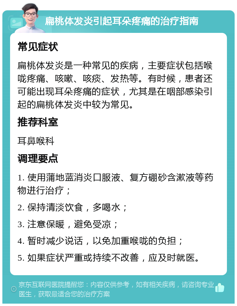 扁桃体发炎引起耳朵疼痛的治疗指南 常见症状 扁桃体发炎是一种常见的疾病，主要症状包括喉咙疼痛、咳嗽、咳痰、发热等。有时候，患者还可能出现耳朵疼痛的症状，尤其是在咽部感染引起的扁桃体发炎中较为常见。 推荐科室 耳鼻喉科 调理要点 1. 使用蒲地蓝消炎口服液、复方硼砂含漱液等药物进行治疗； 2. 保持清淡饮食，多喝水； 3. 注意保暖，避免受凉； 4. 暂时减少说话，以免加重喉咙的负担； 5. 如果症状严重或持续不改善，应及时就医。