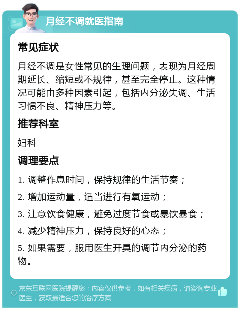 月经不调就医指南 常见症状 月经不调是女性常见的生理问题，表现为月经周期延长、缩短或不规律，甚至完全停止。这种情况可能由多种因素引起，包括内分泌失调、生活习惯不良、精神压力等。 推荐科室 妇科 调理要点 1. 调整作息时间，保持规律的生活节奏； 2. 增加运动量，适当进行有氧运动； 3. 注意饮食健康，避免过度节食或暴饮暴食； 4. 减少精神压力，保持良好的心态； 5. 如果需要，服用医生开具的调节内分泌的药物。