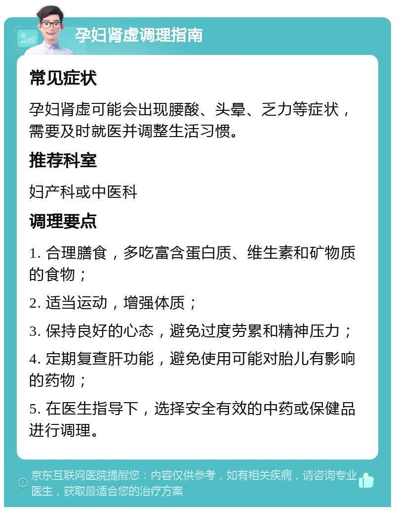 孕妇肾虚调理指南 常见症状 孕妇肾虚可能会出现腰酸、头晕、乏力等症状，需要及时就医并调整生活习惯。 推荐科室 妇产科或中医科 调理要点 1. 合理膳食，多吃富含蛋白质、维生素和矿物质的食物； 2. 适当运动，增强体质； 3. 保持良好的心态，避免过度劳累和精神压力； 4. 定期复查肝功能，避免使用可能对胎儿有影响的药物； 5. 在医生指导下，选择安全有效的中药或保健品进行调理。