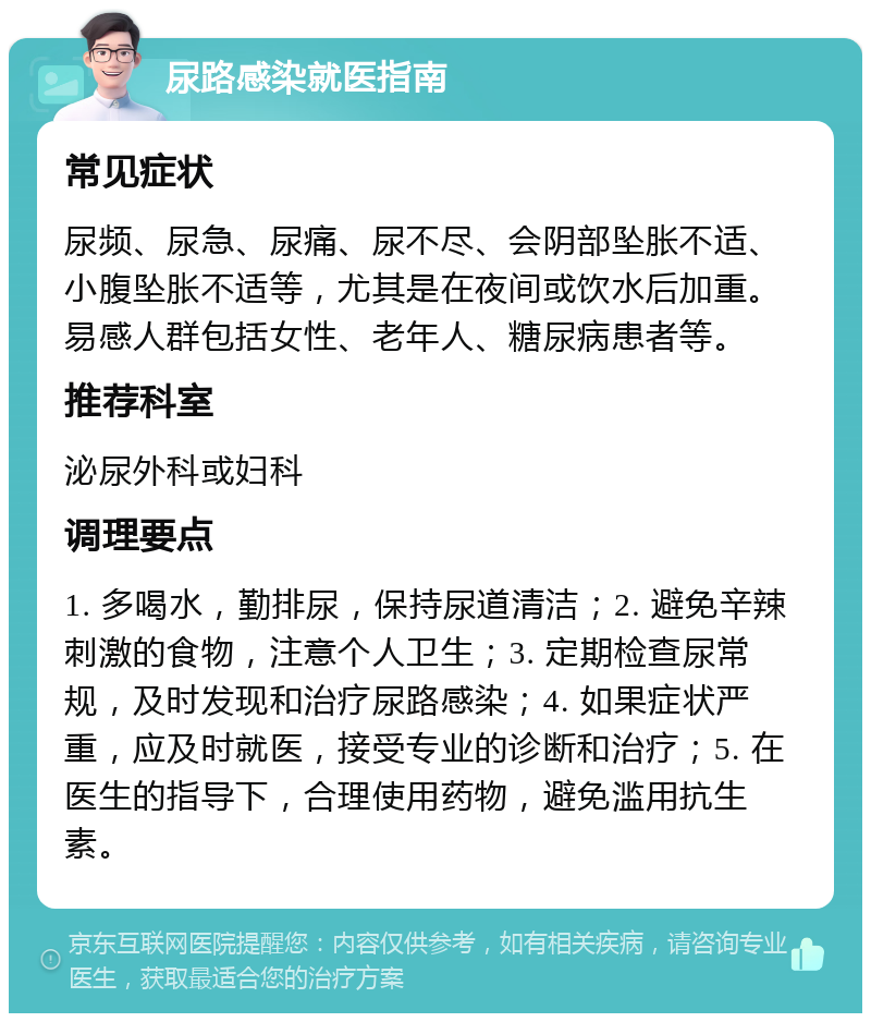 尿路感染就医指南 常见症状 尿频、尿急、尿痛、尿不尽、会阴部坠胀不适、小腹坠胀不适等，尤其是在夜间或饮水后加重。易感人群包括女性、老年人、糖尿病患者等。 推荐科室 泌尿外科或妇科 调理要点 1. 多喝水，勤排尿，保持尿道清洁；2. 避免辛辣刺激的食物，注意个人卫生；3. 定期检查尿常规，及时发现和治疗尿路感染；4. 如果症状严重，应及时就医，接受专业的诊断和治疗；5. 在医生的指导下，合理使用药物，避免滥用抗生素。