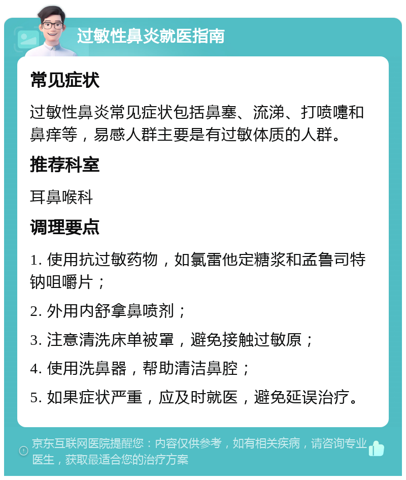 过敏性鼻炎就医指南 常见症状 过敏性鼻炎常见症状包括鼻塞、流涕、打喷嚏和鼻痒等，易感人群主要是有过敏体质的人群。 推荐科室 耳鼻喉科 调理要点 1. 使用抗过敏药物，如氯雷他定糖浆和孟鲁司特钠咀嚼片； 2. 外用内舒拿鼻喷剂； 3. 注意清洗床单被罩，避免接触过敏原； 4. 使用洗鼻器，帮助清洁鼻腔； 5. 如果症状严重，应及时就医，避免延误治疗。