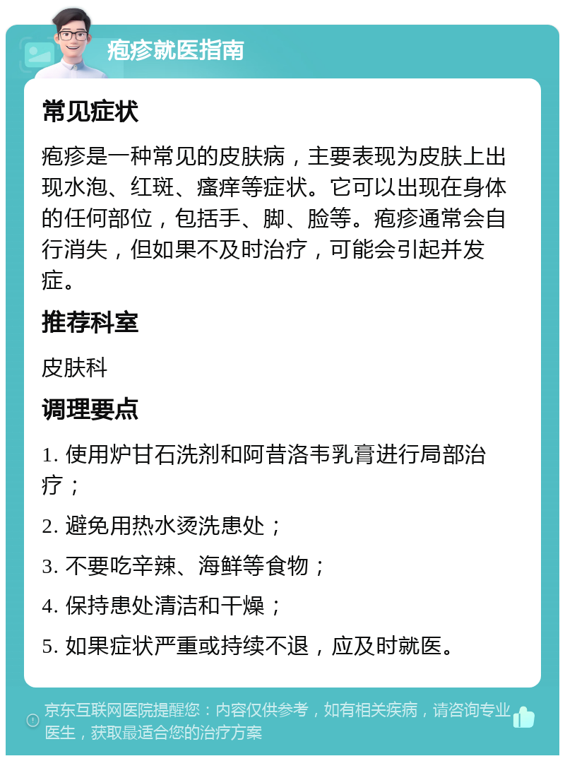 疱疹就医指南 常见症状 疱疹是一种常见的皮肤病，主要表现为皮肤上出现水泡、红斑、瘙痒等症状。它可以出现在身体的任何部位，包括手、脚、脸等。疱疹通常会自行消失，但如果不及时治疗，可能会引起并发症。 推荐科室 皮肤科 调理要点 1. 使用炉甘石洗剂和阿昔洛韦乳膏进行局部治疗； 2. 避免用热水烫洗患处； 3. 不要吃辛辣、海鲜等食物； 4. 保持患处清洁和干燥； 5. 如果症状严重或持续不退，应及时就医。