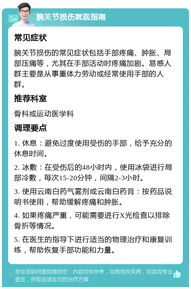 腕关节损伤就医指南 常见症状 腕关节损伤的常见症状包括手部疼痛、肿胀、局部压痛等，尤其在手部活动时疼痛加剧。易感人群主要是从事重体力劳动或经常使用手部的人群。 推荐科室 骨科或运动医学科 调理要点 1. 休息：避免过度使用受伤的手部，给予充分的休息时间。 2. 冰敷：在受伤后的48小时内，使用冰袋进行局部冷敷，每次15-20分钟，间隔2-3小时。 3. 使用云南白药气雾剂或云南白药膏：按药品说明书使用，帮助缓解疼痛和肿胀。 4. 如果疼痛严重，可能需要进行X光检查以排除骨折等情况。 5. 在医生的指导下进行适当的物理治疗和康复训练，帮助恢复手部功能和力量。