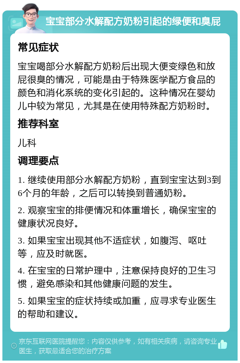 宝宝部分水解配方奶粉引起的绿便和臭屁 常见症状 宝宝喝部分水解配方奶粉后出现大便变绿色和放屁很臭的情况，可能是由于特殊医学配方食品的颜色和消化系统的变化引起的。这种情况在婴幼儿中较为常见，尤其是在使用特殊配方奶粉时。 推荐科室 儿科 调理要点 1. 继续使用部分水解配方奶粉，直到宝宝达到3到6个月的年龄，之后可以转换到普通奶粉。 2. 观察宝宝的排便情况和体重增长，确保宝宝的健康状况良好。 3. 如果宝宝出现其他不适症状，如腹泻、呕吐等，应及时就医。 4. 在宝宝的日常护理中，注意保持良好的卫生习惯，避免感染和其他健康问题的发生。 5. 如果宝宝的症状持续或加重，应寻求专业医生的帮助和建议。