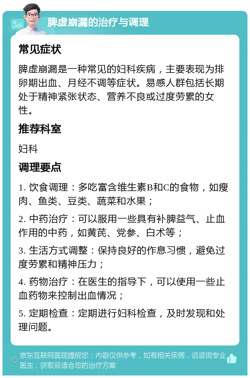 脾虚崩漏的治疗与调理 常见症状 脾虚崩漏是一种常见的妇科疾病，主要表现为排卵期出血、月经不调等症状。易感人群包括长期处于精神紧张状态、营养不良或过度劳累的女性。 推荐科室 妇科 调理要点 1. 饮食调理：多吃富含维生素B和C的食物，如瘦肉、鱼类、豆类、蔬菜和水果； 2. 中药治疗：可以服用一些具有补脾益气、止血作用的中药，如黄芪、党参、白术等； 3. 生活方式调整：保持良好的作息习惯，避免过度劳累和精神压力； 4. 药物治疗：在医生的指导下，可以使用一些止血药物来控制出血情况； 5. 定期检查：定期进行妇科检查，及时发现和处理问题。