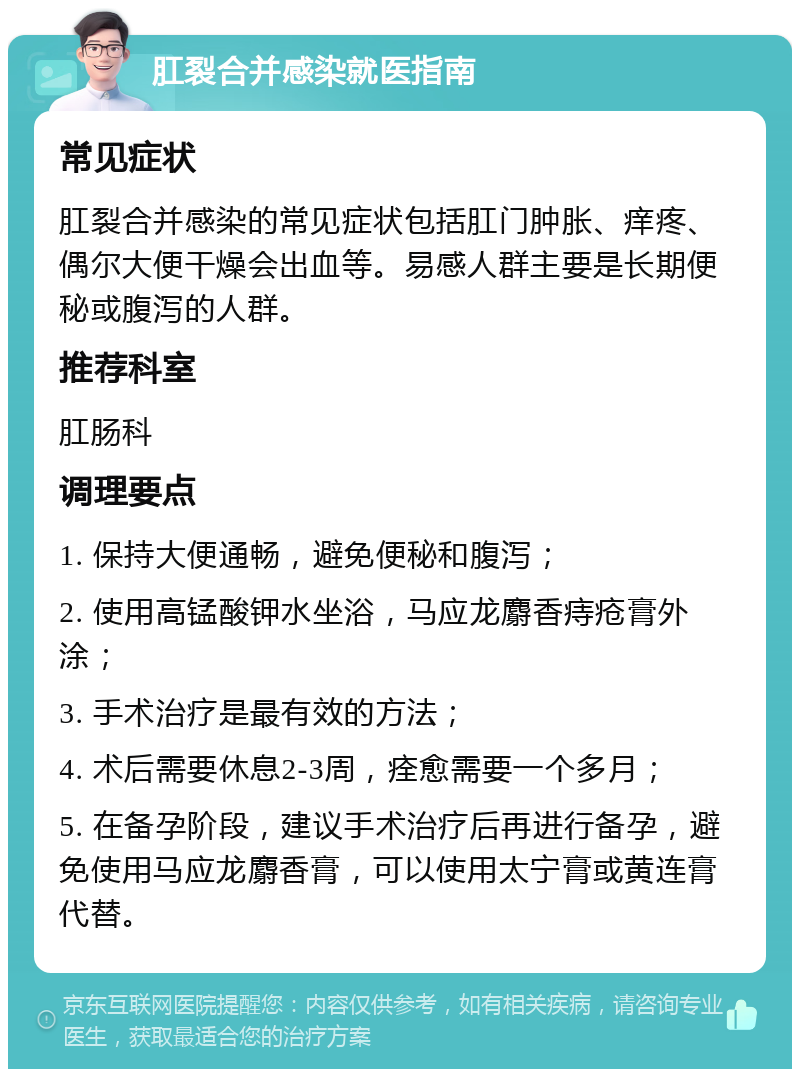 肛裂合并感染就医指南 常见症状 肛裂合并感染的常见症状包括肛门肿胀、痒疼、偶尔大便干燥会出血等。易感人群主要是长期便秘或腹泻的人群。 推荐科室 肛肠科 调理要点 1. 保持大便通畅，避免便秘和腹泻； 2. 使用高锰酸钾水坐浴，马应龙麝香痔疮膏外涂； 3. 手术治疗是最有效的方法； 4. 术后需要休息2-3周，痊愈需要一个多月； 5. 在备孕阶段，建议手术治疗后再进行备孕，避免使用马应龙麝香膏，可以使用太宁膏或黄连膏代替。