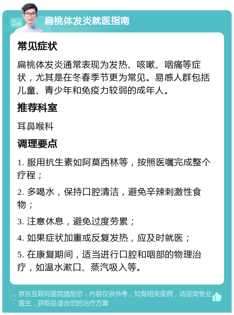 扁桃体发炎就医指南 常见症状 扁桃体发炎通常表现为发热、咳嗽、咽痛等症状，尤其是在冬春季节更为常见。易感人群包括儿童、青少年和免疫力较弱的成年人。 推荐科室 耳鼻喉科 调理要点 1. 服用抗生素如阿莫西林等，按照医嘱完成整个疗程； 2. 多喝水，保持口腔清洁，避免辛辣刺激性食物； 3. 注意休息，避免过度劳累； 4. 如果症状加重或反复发热，应及时就医； 5. 在康复期间，适当进行口腔和咽部的物理治疗，如温水漱口、蒸汽吸入等。