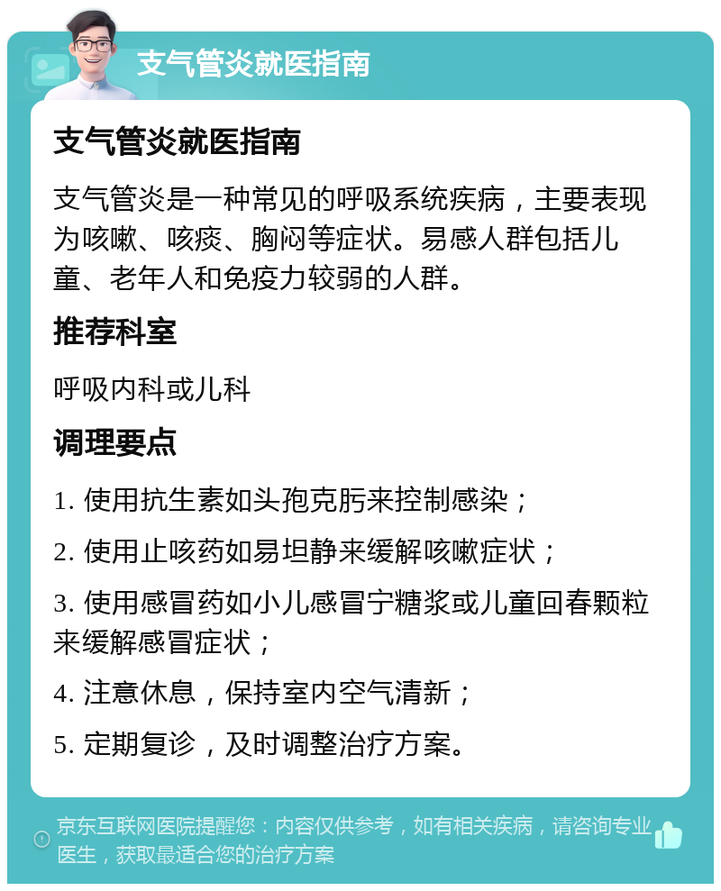 支气管炎就医指南 支气管炎就医指南 支气管炎是一种常见的呼吸系统疾病，主要表现为咳嗽、咳痰、胸闷等症状。易感人群包括儿童、老年人和免疫力较弱的人群。 推荐科室 呼吸内科或儿科 调理要点 1. 使用抗生素如头孢克肟来控制感染； 2. 使用止咳药如易坦静来缓解咳嗽症状； 3. 使用感冒药如小儿感冒宁糖浆或儿童回春颗粒来缓解感冒症状； 4. 注意休息，保持室内空气清新； 5. 定期复诊，及时调整治疗方案。