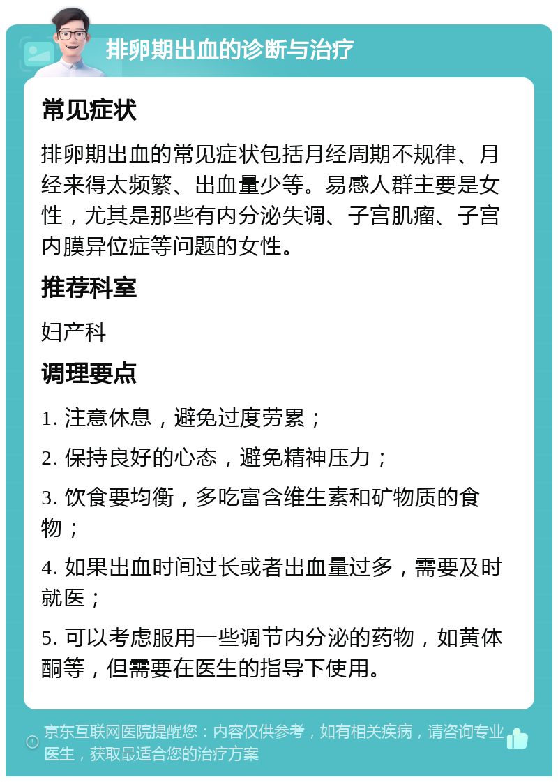 排卵期出血的诊断与治疗 常见症状 排卵期出血的常见症状包括月经周期不规律、月经来得太频繁、出血量少等。易感人群主要是女性，尤其是那些有内分泌失调、子宫肌瘤、子宫内膜异位症等问题的女性。 推荐科室 妇产科 调理要点 1. 注意休息，避免过度劳累； 2. 保持良好的心态，避免精神压力； 3. 饮食要均衡，多吃富含维生素和矿物质的食物； 4. 如果出血时间过长或者出血量过多，需要及时就医； 5. 可以考虑服用一些调节内分泌的药物，如黄体酮等，但需要在医生的指导下使用。