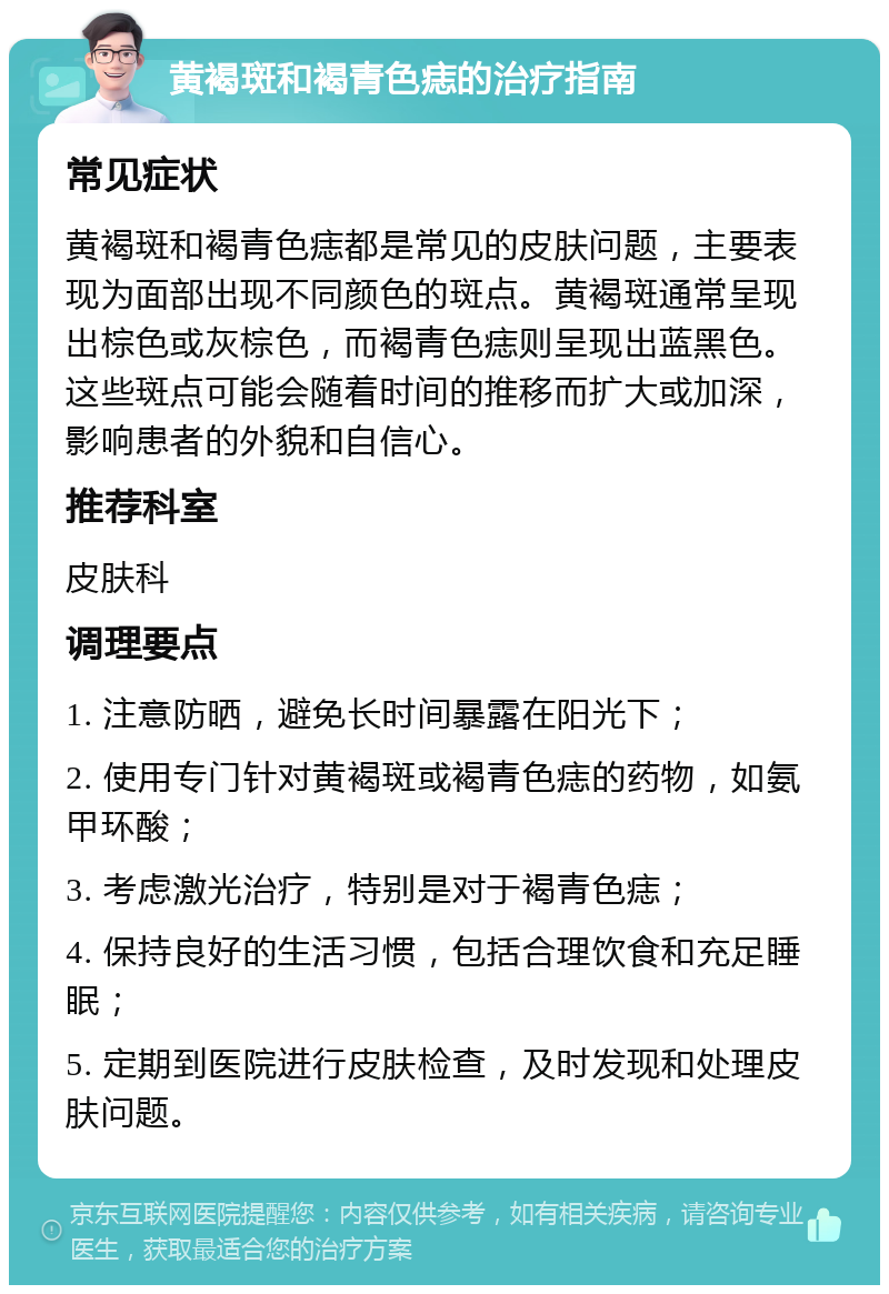 黄褐斑和褐青色痣的治疗指南 常见症状 黄褐斑和褐青色痣都是常见的皮肤问题，主要表现为面部出现不同颜色的斑点。黄褐斑通常呈现出棕色或灰棕色，而褐青色痣则呈现出蓝黑色。这些斑点可能会随着时间的推移而扩大或加深，影响患者的外貌和自信心。 推荐科室 皮肤科 调理要点 1. 注意防晒，避免长时间暴露在阳光下； 2. 使用专门针对黄褐斑或褐青色痣的药物，如氨甲环酸； 3. 考虑激光治疗，特别是对于褐青色痣； 4. 保持良好的生活习惯，包括合理饮食和充足睡眠； 5. 定期到医院进行皮肤检查，及时发现和处理皮肤问题。