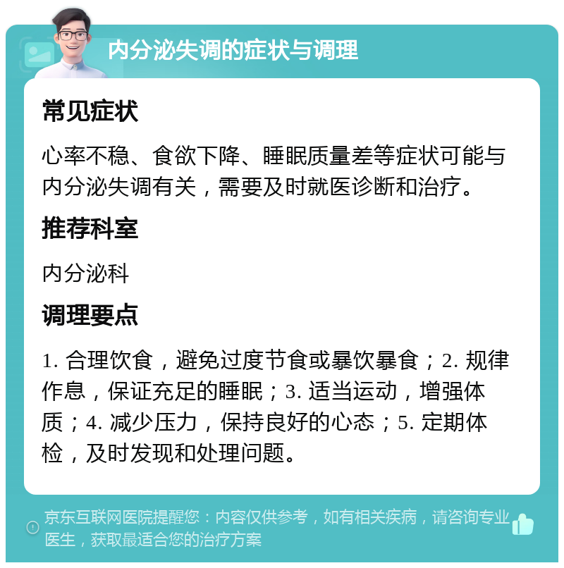 内分泌失调的症状与调理 常见症状 心率不稳、食欲下降、睡眠质量差等症状可能与内分泌失调有关，需要及时就医诊断和治疗。 推荐科室 内分泌科 调理要点 1. 合理饮食，避免过度节食或暴饮暴食；2. 规律作息，保证充足的睡眠；3. 适当运动，增强体质；4. 减少压力，保持良好的心态；5. 定期体检，及时发现和处理问题。