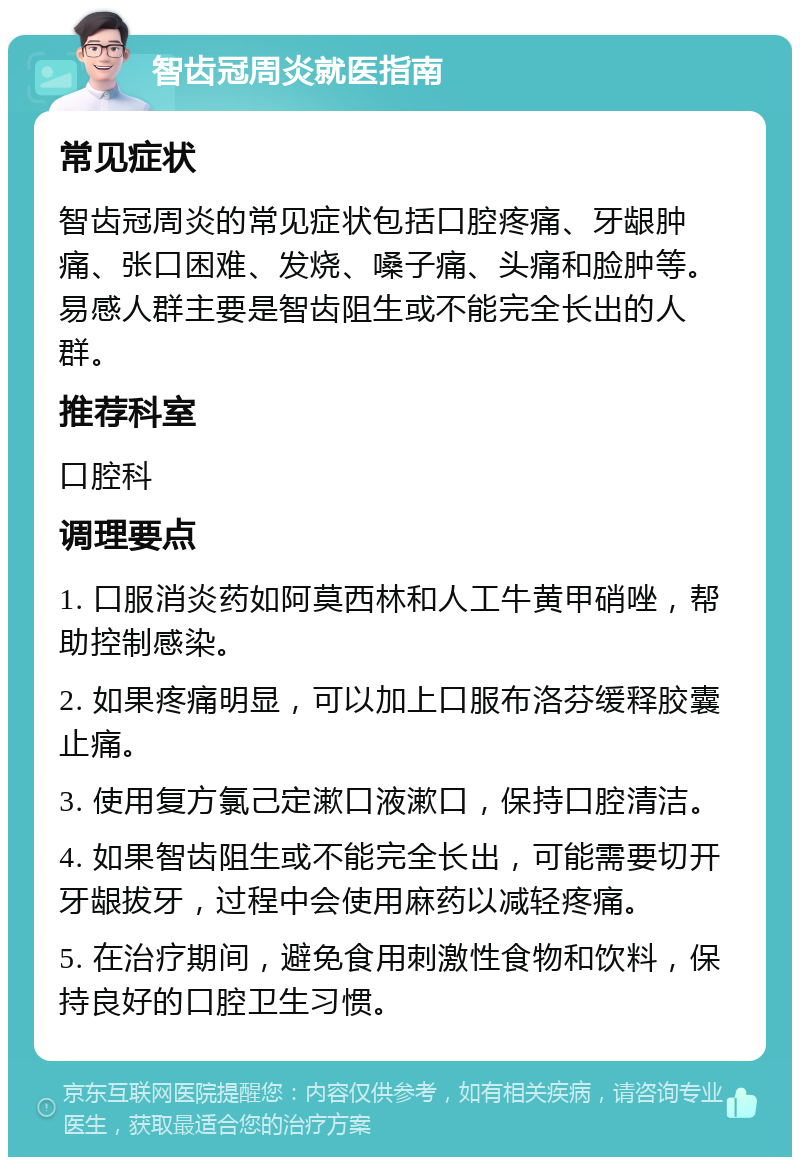 智齿冠周炎就医指南 常见症状 智齿冠周炎的常见症状包括口腔疼痛、牙龈肿痛、张口困难、发烧、嗓子痛、头痛和脸肿等。易感人群主要是智齿阻生或不能完全长出的人群。 推荐科室 口腔科 调理要点 1. 口服消炎药如阿莫西林和人工牛黄甲硝唑，帮助控制感染。 2. 如果疼痛明显，可以加上口服布洛芬缓释胶囊止痛。 3. 使用复方氯己定漱口液漱口，保持口腔清洁。 4. 如果智齿阻生或不能完全长出，可能需要切开牙龈拔牙，过程中会使用麻药以减轻疼痛。 5. 在治疗期间，避免食用刺激性食物和饮料，保持良好的口腔卫生习惯。