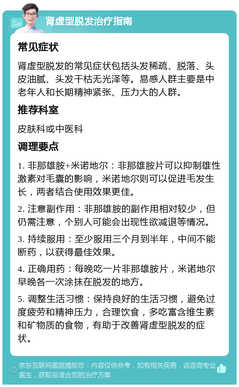 肾虚型脱发治疗指南 常见症状 肾虚型脱发的常见症状包括头发稀疏、脱落、头皮油腻、头发干枯无光泽等。易感人群主要是中老年人和长期精神紧张、压力大的人群。 推荐科室 皮肤科或中医科 调理要点 1. 非那雄胺+米诺地尔：非那雄胺片可以抑制雄性激素对毛囊的影响，米诺地尔则可以促进毛发生长，两者结合使用效果更佳。 2. 注意副作用：非那雄胺的副作用相对较少，但仍需注意，个别人可能会出现性欲减退等情况。 3. 持续服用：至少服用三个月到半年，中间不能断药，以获得最佳效果。 4. 正确用药：每晚吃一片非那雄胺片，米诺地尔早晚各一次涂抹在脱发的地方。 5. 调整生活习惯：保持良好的生活习惯，避免过度疲劳和精神压力，合理饮食，多吃富含维生素和矿物质的食物，有助于改善肾虚型脱发的症状。