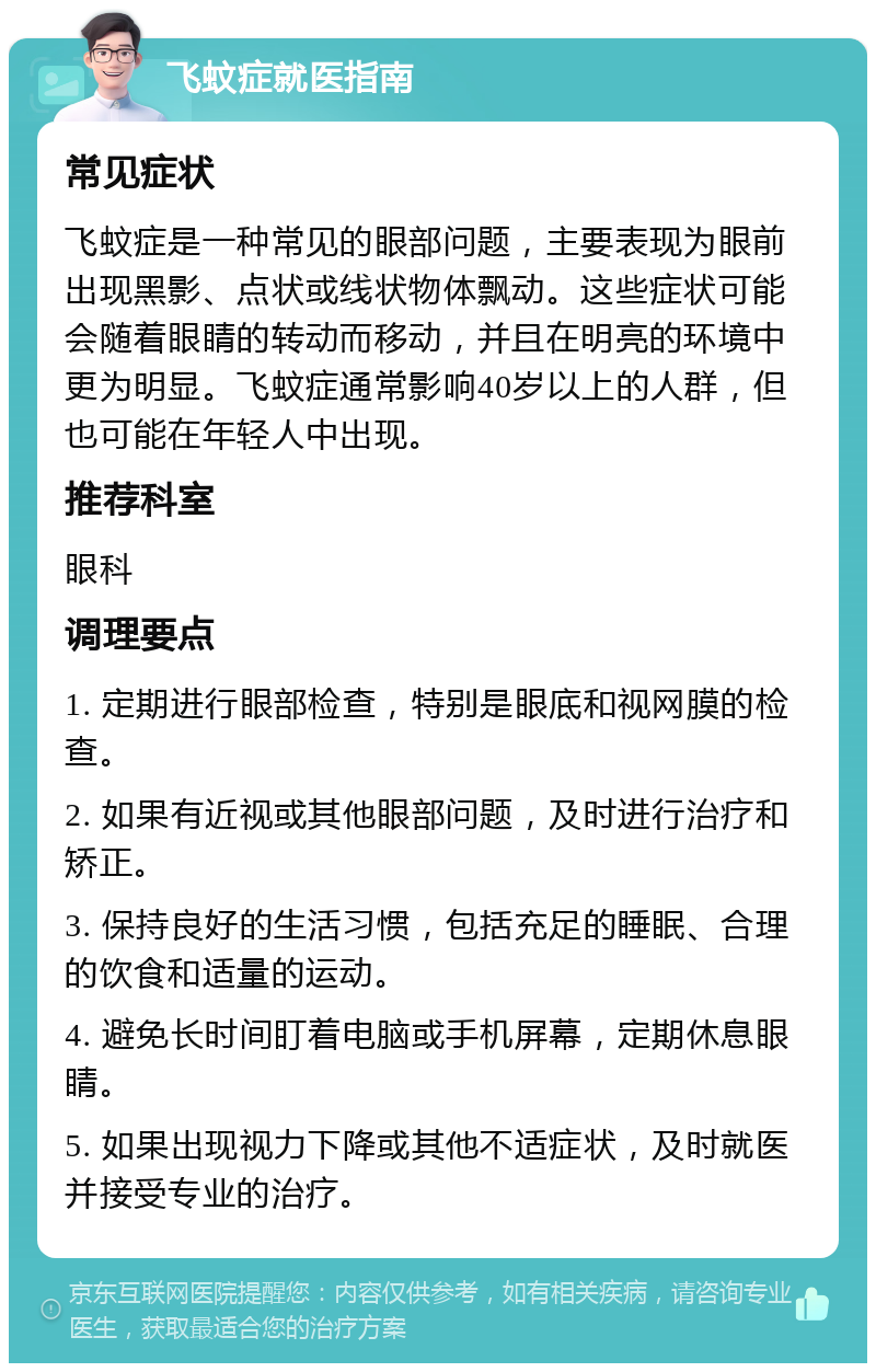 飞蚊症就医指南 常见症状 飞蚊症是一种常见的眼部问题，主要表现为眼前出现黑影、点状或线状物体飘动。这些症状可能会随着眼睛的转动而移动，并且在明亮的环境中更为明显。飞蚊症通常影响40岁以上的人群，但也可能在年轻人中出现。 推荐科室 眼科 调理要点 1. 定期进行眼部检查，特别是眼底和视网膜的检查。 2. 如果有近视或其他眼部问题，及时进行治疗和矫正。 3. 保持良好的生活习惯，包括充足的睡眠、合理的饮食和适量的运动。 4. 避免长时间盯着电脑或手机屏幕，定期休息眼睛。 5. 如果出现视力下降或其他不适症状，及时就医并接受专业的治疗。