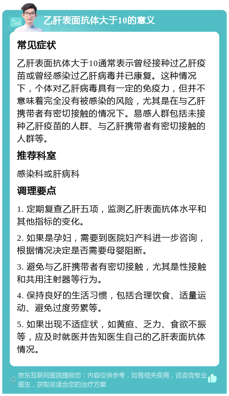 乙肝表面抗体大于10的意义 常见症状 乙肝表面抗体大于10通常表示曾经接种过乙肝疫苗或曾经感染过乙肝病毒并已康复。这种情况下，个体对乙肝病毒具有一定的免疫力，但并不意味着完全没有被感染的风险，尤其是在与乙肝携带者有密切接触的情况下。易感人群包括未接种乙肝疫苗的人群、与乙肝携带者有密切接触的人群等。 推荐科室 感染科或肝病科 调理要点 1. 定期复查乙肝五项，监测乙肝表面抗体水平和其他指标的变化。 2. 如果是孕妇，需要到医院妇产科进一步咨询，根据情况决定是否需要母婴阻断。 3. 避免与乙肝携带者有密切接触，尤其是性接触和共用注射器等行为。 4. 保持良好的生活习惯，包括合理饮食、适量运动、避免过度劳累等。 5. 如果出现不适症状，如黄疸、乏力、食欲不振等，应及时就医并告知医生自己的乙肝表面抗体情况。