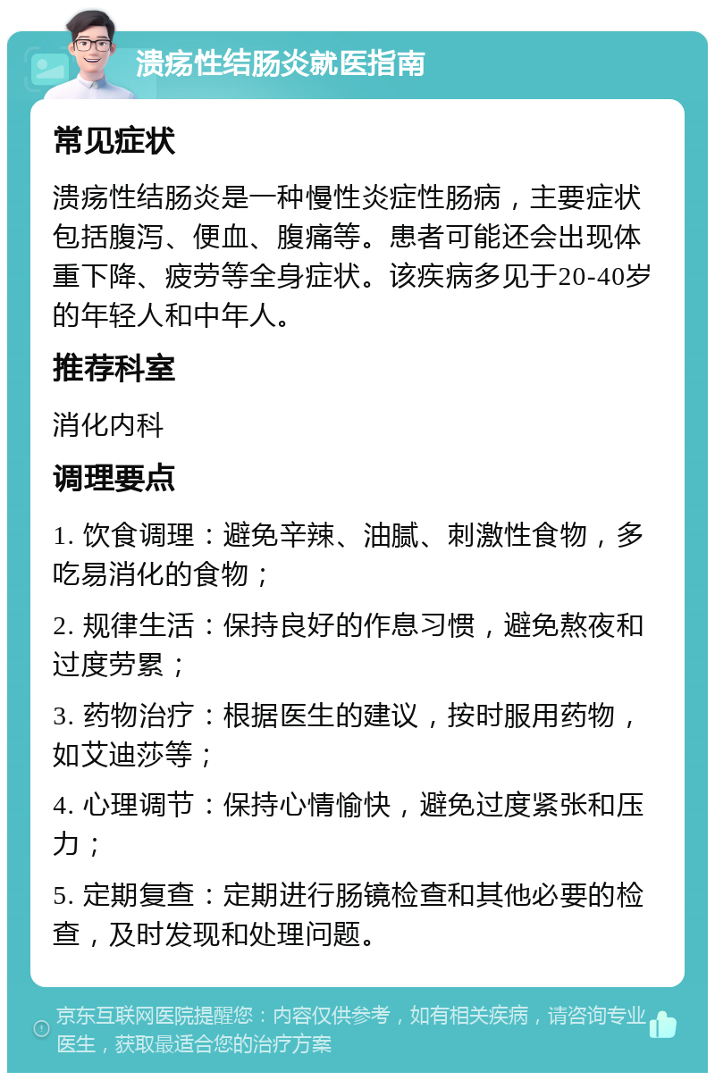 溃疡性结肠炎就医指南 常见症状 溃疡性结肠炎是一种慢性炎症性肠病，主要症状包括腹泻、便血、腹痛等。患者可能还会出现体重下降、疲劳等全身症状。该疾病多见于20-40岁的年轻人和中年人。 推荐科室 消化内科 调理要点 1. 饮食调理：避免辛辣、油腻、刺激性食物，多吃易消化的食物； 2. 规律生活：保持良好的作息习惯，避免熬夜和过度劳累； 3. 药物治疗：根据医生的建议，按时服用药物，如艾迪莎等； 4. 心理调节：保持心情愉快，避免过度紧张和压力； 5. 定期复查：定期进行肠镜检查和其他必要的检查，及时发现和处理问题。