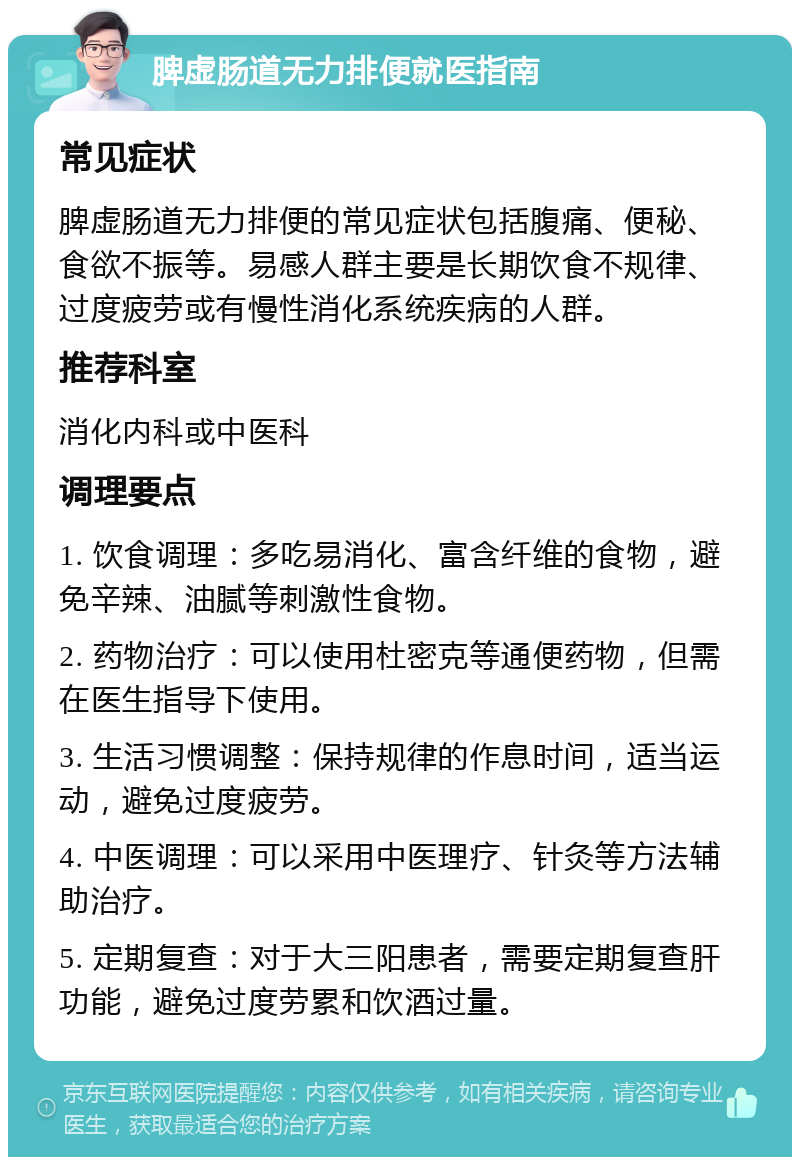 脾虚肠道无力排便就医指南 常见症状 脾虚肠道无力排便的常见症状包括腹痛、便秘、食欲不振等。易感人群主要是长期饮食不规律、过度疲劳或有慢性消化系统疾病的人群。 推荐科室 消化内科或中医科 调理要点 1. 饮食调理：多吃易消化、富含纤维的食物，避免辛辣、油腻等刺激性食物。 2. 药物治疗：可以使用杜密克等通便药物，但需在医生指导下使用。 3. 生活习惯调整：保持规律的作息时间，适当运动，避免过度疲劳。 4. 中医调理：可以采用中医理疗、针灸等方法辅助治疗。 5. 定期复查：对于大三阳患者，需要定期复查肝功能，避免过度劳累和饮酒过量。