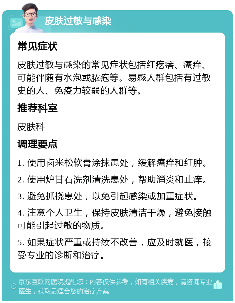 皮肤过敏与感染 常见症状 皮肤过敏与感染的常见症状包括红疙瘩、瘙痒、可能伴随有水泡或脓疱等。易感人群包括有过敏史的人、免疫力较弱的人群等。 推荐科室 皮肤科 调理要点 1. 使用卤米松软膏涂抹患处，缓解瘙痒和红肿。 2. 使用炉甘石洗剂清洗患处，帮助消炎和止痒。 3. 避免抓挠患处，以免引起感染或加重症状。 4. 注意个人卫生，保持皮肤清洁干燥，避免接触可能引起过敏的物质。 5. 如果症状严重或持续不改善，应及时就医，接受专业的诊断和治疗。