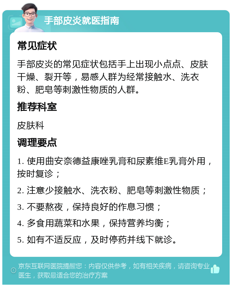 手部皮炎就医指南 常见症状 手部皮炎的常见症状包括手上出现小点点、皮肤干燥、裂开等，易感人群为经常接触水、洗衣粉、肥皂等刺激性物质的人群。 推荐科室 皮肤科 调理要点 1. 使用曲安奈德益康唑乳膏和尿素维E乳膏外用，按时复诊； 2. 注意少接触水、洗衣粉、肥皂等刺激性物质； 3. 不要熬夜，保持良好的作息习惯； 4. 多食用蔬菜和水果，保持营养均衡； 5. 如有不适反应，及时停药并线下就诊。