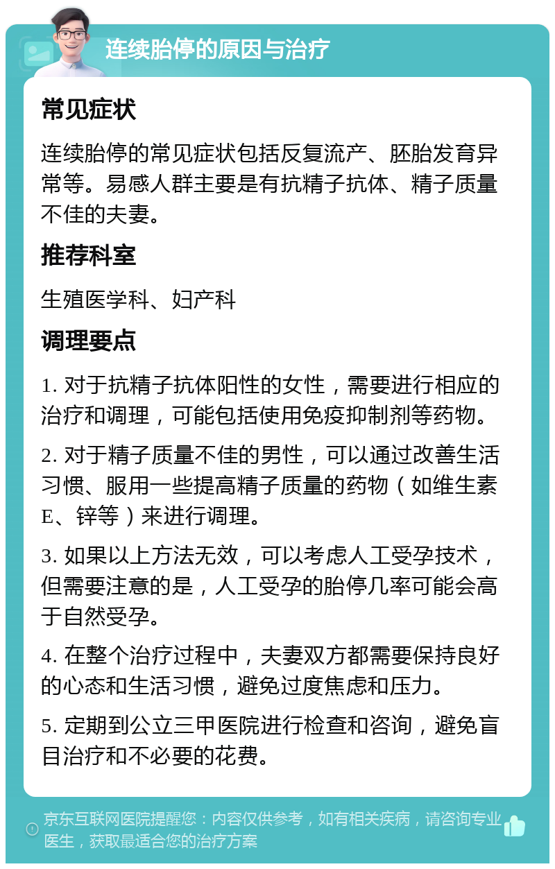 连续胎停的原因与治疗 常见症状 连续胎停的常见症状包括反复流产、胚胎发育异常等。易感人群主要是有抗精子抗体、精子质量不佳的夫妻。 推荐科室 生殖医学科、妇产科 调理要点 1. 对于抗精子抗体阳性的女性，需要进行相应的治疗和调理，可能包括使用免疫抑制剂等药物。 2. 对于精子质量不佳的男性，可以通过改善生活习惯、服用一些提高精子质量的药物（如维生素E、锌等）来进行调理。 3. 如果以上方法无效，可以考虑人工受孕技术，但需要注意的是，人工受孕的胎停几率可能会高于自然受孕。 4. 在整个治疗过程中，夫妻双方都需要保持良好的心态和生活习惯，避免过度焦虑和压力。 5. 定期到公立三甲医院进行检查和咨询，避免盲目治疗和不必要的花费。