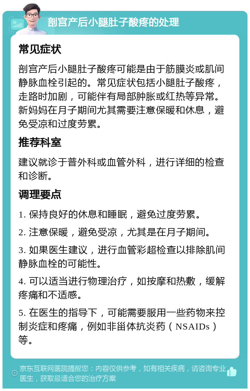 剖宫产后小腿肚子酸疼的处理 常见症状 剖宫产后小腿肚子酸疼可能是由于筋膜炎或肌间静脉血栓引起的。常见症状包括小腿肚子酸疼，走路时加剧，可能伴有局部肿胀或红热等异常。新妈妈在月子期间尤其需要注意保暖和休息，避免受凉和过度劳累。 推荐科室 建议就诊于普外科或血管外科，进行详细的检查和诊断。 调理要点 1. 保持良好的休息和睡眠，避免过度劳累。 2. 注意保暖，避免受凉，尤其是在月子期间。 3. 如果医生建议，进行血管彩超检查以排除肌间静脉血栓的可能性。 4. 可以适当进行物理治疗，如按摩和热敷，缓解疼痛和不适感。 5. 在医生的指导下，可能需要服用一些药物来控制炎症和疼痛，例如非甾体抗炎药（NSAIDs）等。