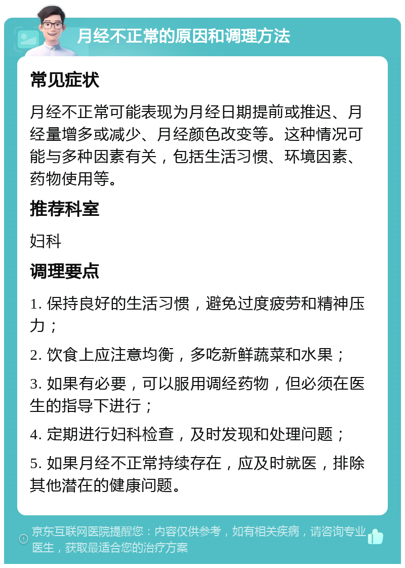 月经不正常的原因和调理方法 常见症状 月经不正常可能表现为月经日期提前或推迟、月经量增多或减少、月经颜色改变等。这种情况可能与多种因素有关，包括生活习惯、环境因素、药物使用等。 推荐科室 妇科 调理要点 1. 保持良好的生活习惯，避免过度疲劳和精神压力； 2. 饮食上应注意均衡，多吃新鲜蔬菜和水果； 3. 如果有必要，可以服用调经药物，但必须在医生的指导下进行； 4. 定期进行妇科检查，及时发现和处理问题； 5. 如果月经不正常持续存在，应及时就医，排除其他潜在的健康问题。