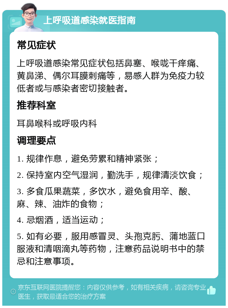 上呼吸道感染就医指南 常见症状 上呼吸道感染常见症状包括鼻塞、喉咙干痒痛、黄鼻涕、偶尔耳膜刺痛等，易感人群为免疫力较低者或与感染者密切接触者。 推荐科室 耳鼻喉科或呼吸内科 调理要点 1. 规律作息，避免劳累和精神紧张； 2. 保持室内空气湿润，勤洗手，规律清淡饮食； 3. 多食瓜果蔬菜，多饮水，避免食用辛、酸、麻、辣、油炸的食物； 4. 忌烟酒，适当运动； 5. 如有必要，服用感冒灵、头孢克肟、蒲地蓝口服液和清咽滴丸等药物，注意药品说明书中的禁忌和注意事项。