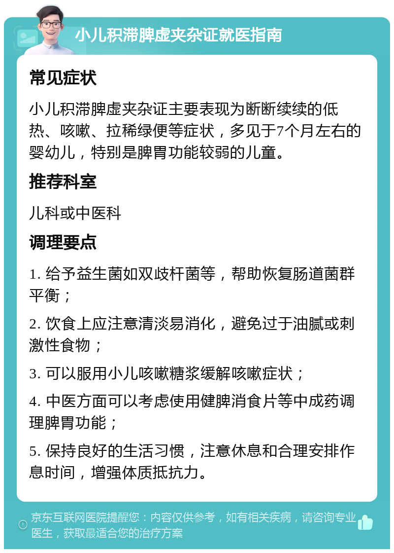 小儿积滞脾虚夹杂证就医指南 常见症状 小儿积滞脾虚夹杂证主要表现为断断续续的低热、咳嗽、拉稀绿便等症状，多见于7个月左右的婴幼儿，特别是脾胃功能较弱的儿童。 推荐科室 儿科或中医科 调理要点 1. 给予益生菌如双歧杆菌等，帮助恢复肠道菌群平衡； 2. 饮食上应注意清淡易消化，避免过于油腻或刺激性食物； 3. 可以服用小儿咳嗽糖浆缓解咳嗽症状； 4. 中医方面可以考虑使用健脾消食片等中成药调理脾胃功能； 5. 保持良好的生活习惯，注意休息和合理安排作息时间，增强体质抵抗力。