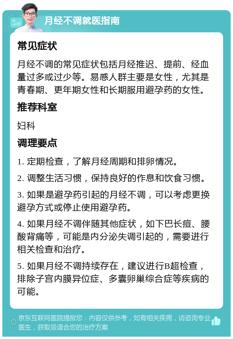 月经不调就医指南 常见症状 月经不调的常见症状包括月经推迟、提前、经血量过多或过少等。易感人群主要是女性，尤其是青春期、更年期女性和长期服用避孕药的女性。 推荐科室 妇科 调理要点 1. 定期检查，了解月经周期和排卵情况。 2. 调整生活习惯，保持良好的作息和饮食习惯。 3. 如果是避孕药引起的月经不调，可以考虑更换避孕方式或停止使用避孕药。 4. 如果月经不调伴随其他症状，如下巴长痘、腰酸背痛等，可能是内分泌失调引起的，需要进行相关检查和治疗。 5. 如果月经不调持续存在，建议进行B超检查，排除子宫内膜异位症、多囊卵巢综合症等疾病的可能。